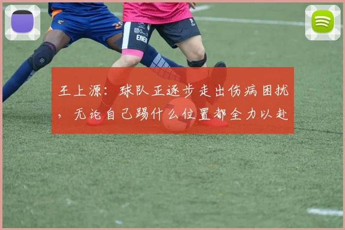 王上源：球队正逐步走出伤病困扰，无论自己踢什么位置都全力以赴