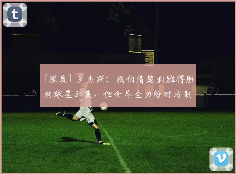 [深度] 罗杰斯：我们清楚利雅得胜利球星云集，但会尽全力给对方制造麻烦