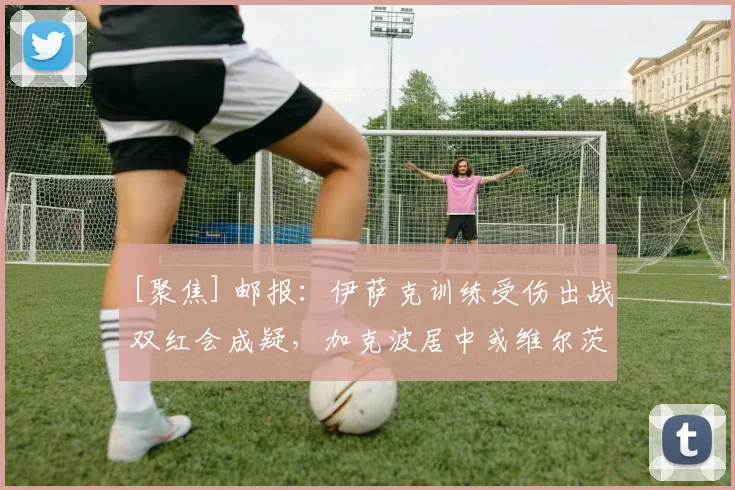 [聚焦] 邮报：伊萨克训练受伤出战双红会成疑，加克波居中或维尔茨打伪9